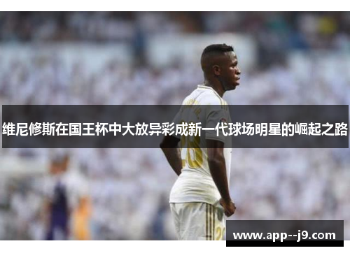 维尼修斯在国王杯中大放异彩成新一代球场明星的崛起之路