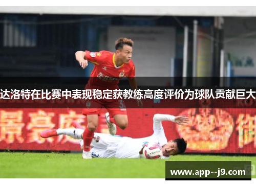 达洛特在比赛中表现稳定获教练高度评价为球队贡献巨大