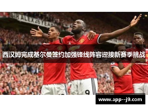 西汉姆完成基尔曼签约加强锋线阵容迎接新赛季挑战