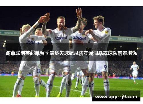 谢菲联创英超单赛季最多失球纪录防守漏洞暴露球队前景堪忧