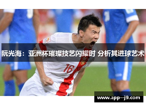 阮光海：亚洲杯璀璨技艺闪耀时 分析其进球艺术